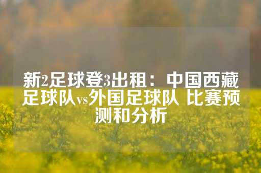 新2足球登3出租：中国西藏足球队vs外国足球队 比赛预测和分析-第1张图片-皇冠信用盘出租