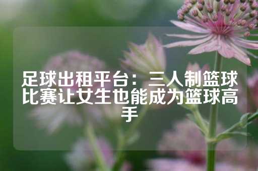 足球出租平台：三人制篮球比赛让女生也能成为篮球高手