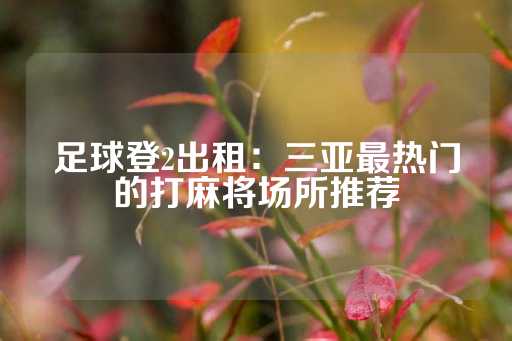 足球登2出租：三亚最热门的打麻将场所推荐