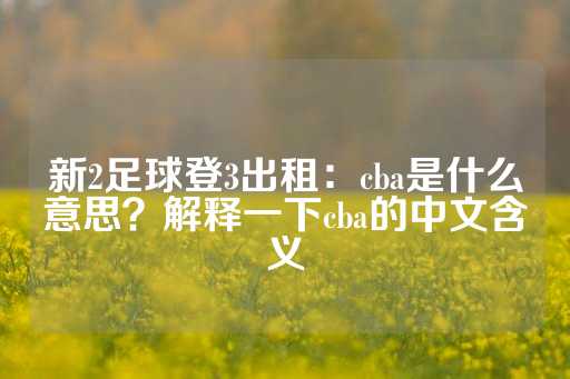 新2足球登3出租：cba是什么意思？解释一下cba的中文含义