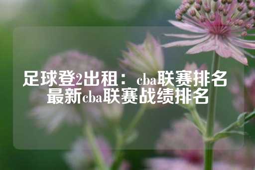 足球登2出租：cba联赛排名 最新cba联赛战绩排名-第1张图片-皇冠信用盘出租