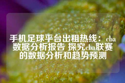 手机足球平台出租热线：cba数据分析报告 探究cba联赛的数据分析和趋势预测