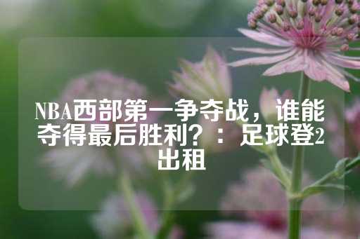 NBA西部第一争夺战，谁能夺得最后胜利？：足球登2出租-第1张图片-皇冠信用盘出租