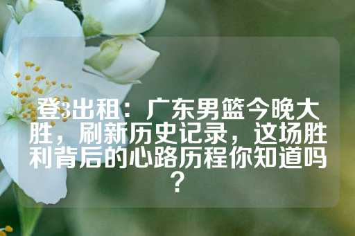 登3出租：广东男篮今晚大胜，刷新历史记录，这场胜利背后的心路历程你知道吗？-第1张图片-皇冠信用盘出租