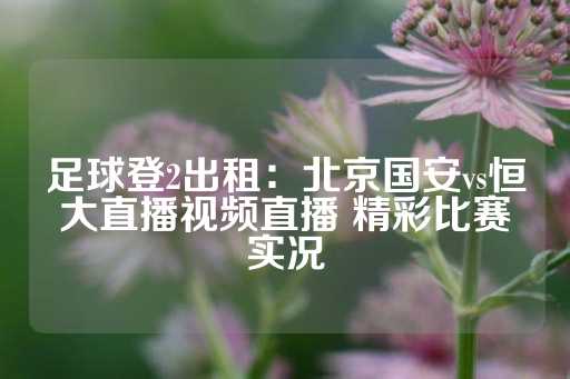 足球登2出租：北京国安vs恒大直播视频直播 精彩比赛实况-第1张图片-皇冠信用盘出租