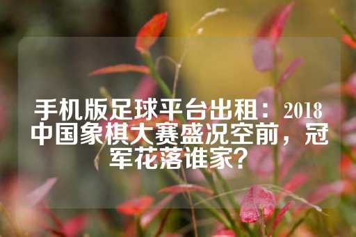 手机版足球平台出租：2018中国象棋大赛盛况空前，冠军花落谁家？