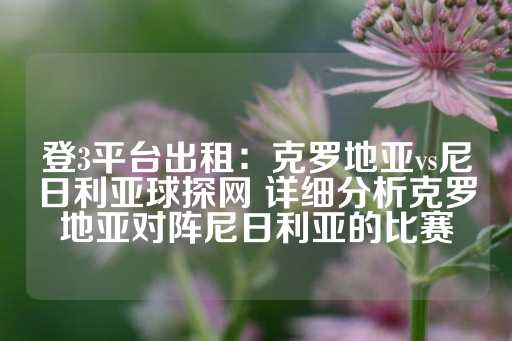 登3平台出租：克罗地亚vs尼日利亚球探网 详细分析克罗地亚对阵尼日利亚的比赛