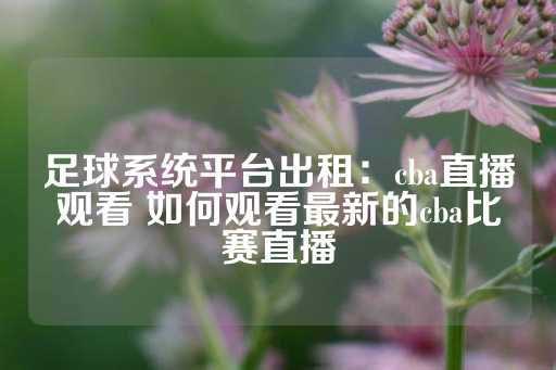 足球系统平台出租：cba直播观看 如何观看最新的cba比赛直播