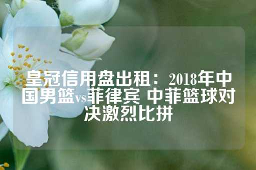 皇冠信用盘出租：2018年中国男篮vs菲律宾 中菲篮球对决激烈比拼-第1张图片-皇冠信用盘出租