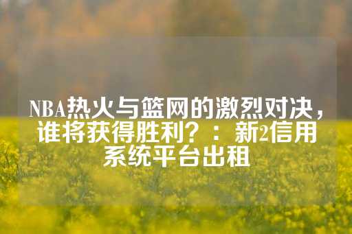 NBA热火与篮网的激烈对决，谁将获得胜利？：新2信用系统平台出租-第1张图片-皇冠信用盘出租