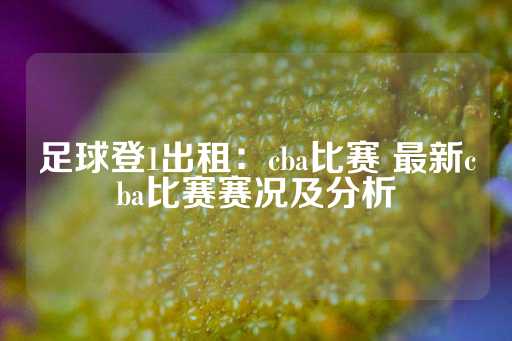 足球登1出租：cba比赛 最新cba比赛赛况及分析-第1张图片-皇冠信用盘出租