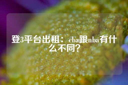 登3平台出租：cba跟nba有什么不同？-第1张图片-皇冠信用盘出租