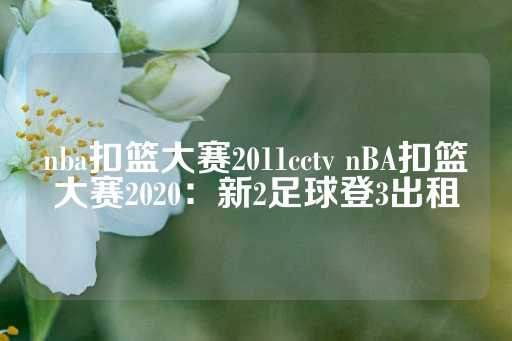 nba扣篮大赛2011cctv nBA扣篮大赛2020：新2足球登3出租-第1张图片-皇冠信用盘出租