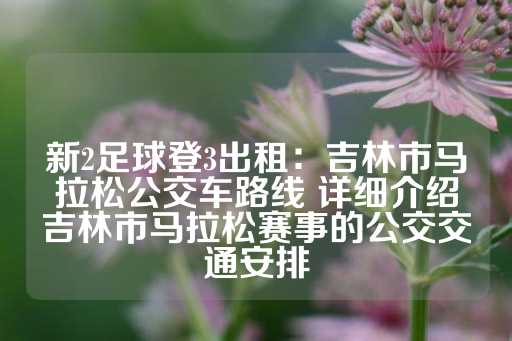 新2足球登3出租：吉林市马拉松公交车路线 详细介绍吉林市马拉松赛事的公交交通安排-第1张图片-皇冠信用盘出租