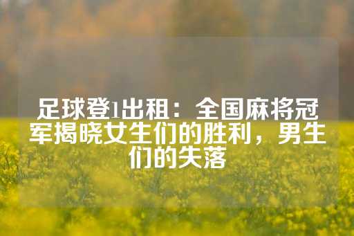 足球登1出租：全国麻将冠军揭晓女生们的胜利，男生们的失落-第1张图片-皇冠信用盘出租