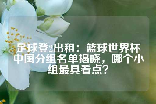 足球登2出租：篮球世界杯中国分组名单揭晓，哪个小组最具看点？