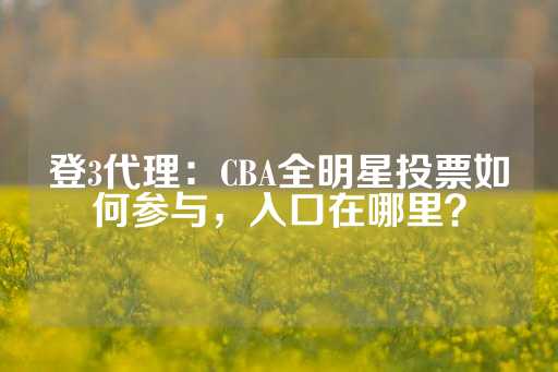 登3代理：CBA全明星投票如何参与，入口在哪里？