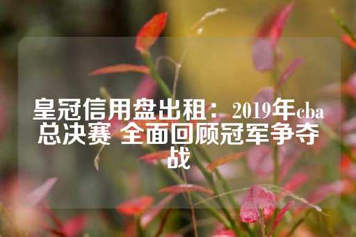 皇冠信用盘出租：2019年cba总决赛 全面回顾冠军争夺战-第1张图片-皇冠信用盘出租