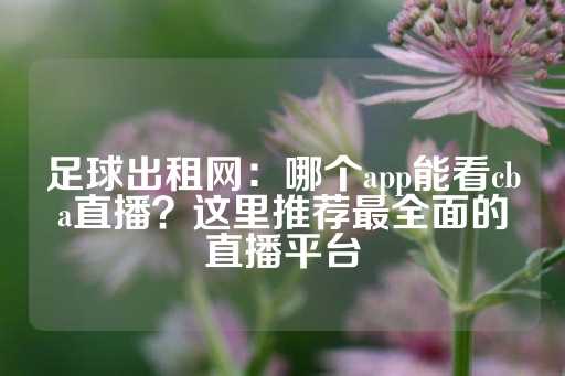 足球出租网：哪个app能看cba直播？这里推荐最全面的直播平台