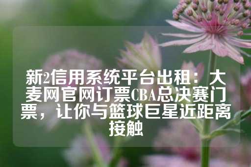 新2信用系统平台出租：大麦网官网订票CBA总决赛门票，让你与篮球巨星近距离接触