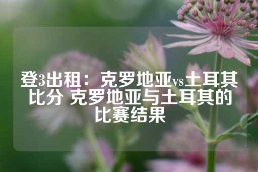 登3出租：克罗地亚vs土耳其比分 克罗地亚与土耳其的比赛结果