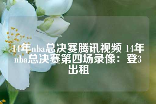 14年nba总决赛腾讯视频 14年nba总决赛第四场录像：登3出租