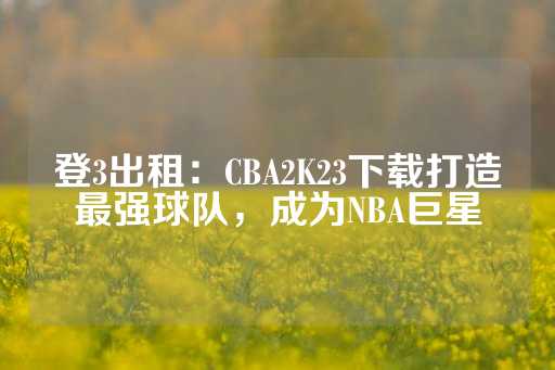 登3出租：CBA2K23下载打造最强球队，成为NBA巨星-第1张图片-皇冠信用盘出租