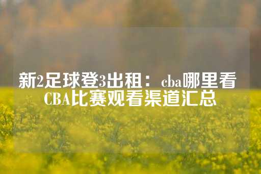 新2足球登3出租：cba哪里看 CBA比赛观看渠道汇总