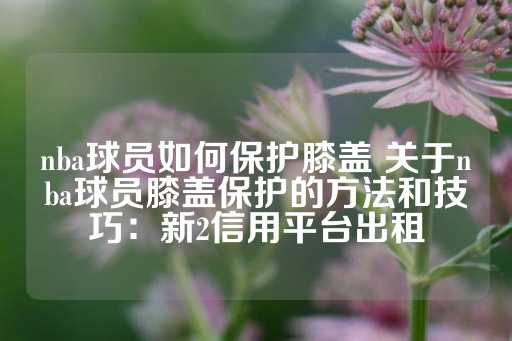 nba球员如何保护膝盖 关于nba球员膝盖保护的方法和技巧：新2信用平台出租