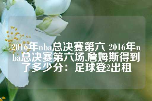 2016年nba总决赛第六 2016年nba总决赛第六场,詹姆斯得到了多少分：足球登2出租-第1张图片-皇冠信用盘出租