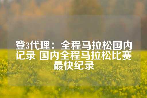 登3代理：全程马拉松国内记录 国内全程马拉松比赛最快纪录-第1张图片-皇冠信用盘出租