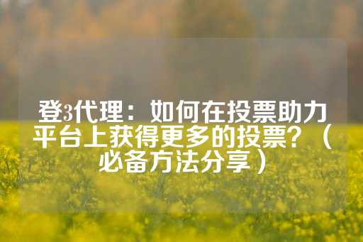 登3代理：如何在投票助力平台上获得更多的投票？（必备方法分享）