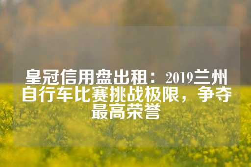 皇冠信用盘出租：2019兰州自行车比赛挑战极限，争夺最高荣誉-第1张图片-皇冠信用盘出租