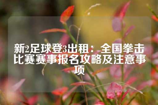 新2足球登3出租：全国拳击比赛赛事报名攻略及注意事项-第1张图片-皇冠信用盘出租