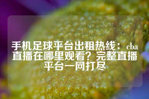 手机足球平台出租热线：cba直播在哪里观看？完整直播平台一网打尽-第1张图片-皇冠信用盘出租