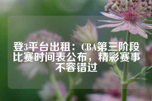 登3平台出租：CBA第三阶段比赛时间表公布，精彩赛事不容错过-第1张图片-皇冠信用盘出租