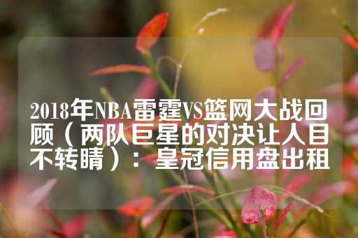 2018年NBA雷霆VS篮网大战回顾（两队巨星的对决让人目不转睛）：皇冠信用盘出租-第1张图片-皇冠信用盘出租