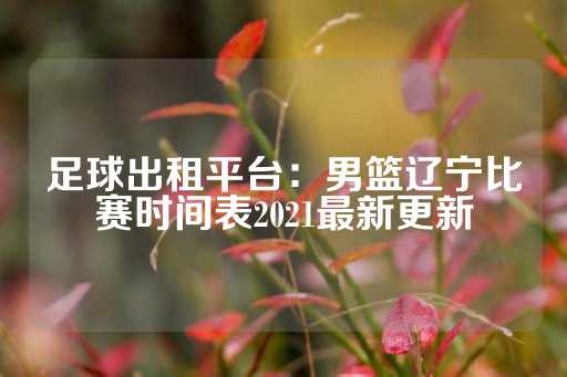 足球出租平台：男篮辽宁比赛时间表2021最新更新