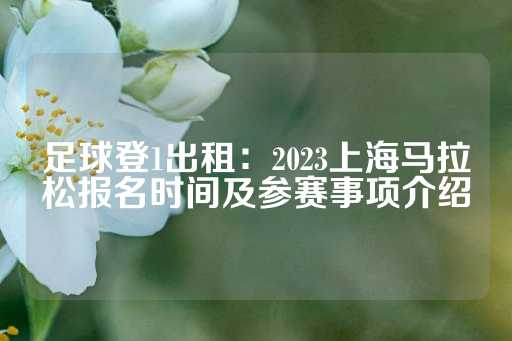 足球登1出租：2023上海马拉松报名时间及参赛事项介绍-第1张图片-皇冠信用盘出租