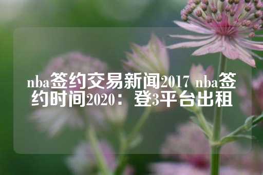 nba签约交易新闻2017 nba签约时间2020：登3平台出租-第1张图片-皇冠信用盘出租