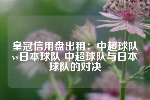 皇冠信用盘出租：中超球队vs日本球队 中超球队与日本球队的对决-第1张图片-皇冠信用盘出租