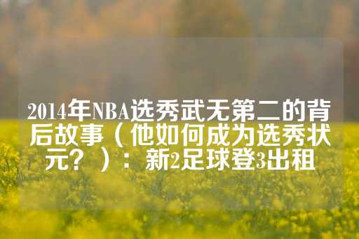 2014年NBA选秀武无第二的背后故事（他如何成为选秀状元？）：新2足球登3出租