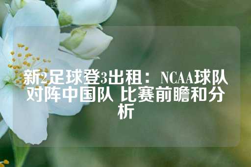 新2足球登3出租：NCAA球队对阵中国队 比赛前瞻和分析-第1张图片-皇冠信用盘出租