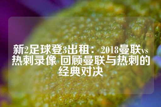 新2足球登3出租：2018曼联vs热刺录像 回顾曼联与热刺的经典对决