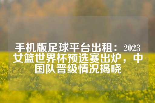 手机版足球平台出租：2023女篮世界杯预选赛出炉，中国队晋级情况揭晓