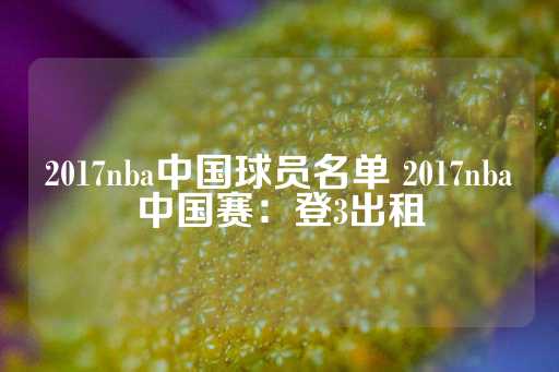 2017nba中国球员名单 2017nba中国赛：登3出租-第1张图片-皇冠信用盘出租