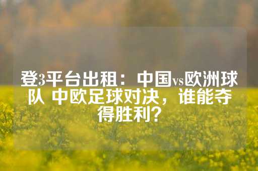 登3平台出租：中国vs欧洲球队 中欧足球对决，谁能夺得胜利？