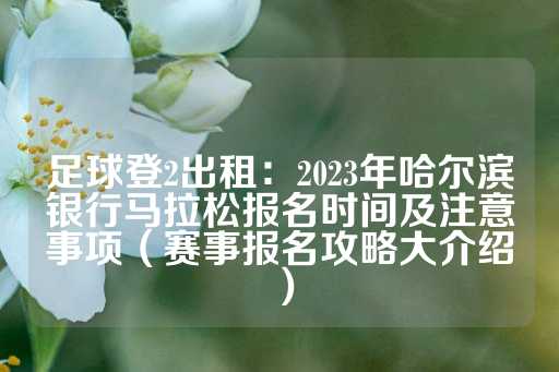 足球登2出租：2023年哈尔滨银行马拉松报名时间及注意事项（赛事报名攻略大介绍）