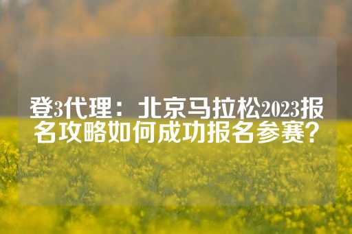 登3代理：北京马拉松2023报名攻略如何成功报名参赛？