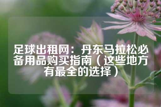 足球出租网：丹东马拉松必备用品购买指南（这些地方有最全的选择）-第1张图片-皇冠信用盘出租